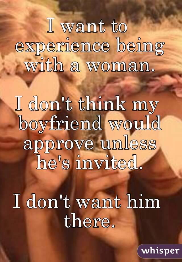 I want to experience being with a woman.

I don't think my boyfriend would approve unless he's invited.

I don't want him there.