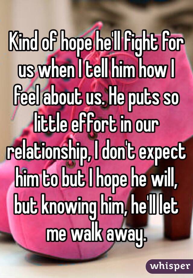 Kind of hope he'll fight for us when I tell him how I feel about us. He puts so little effort in our relationship, I don't expect him to but I hope he will, but knowing him, he'll let me walk away.