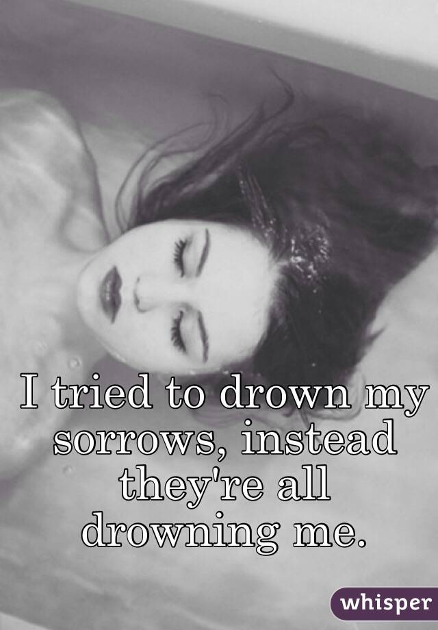 I tried to drown my sorrows, instead they're all drowning me.