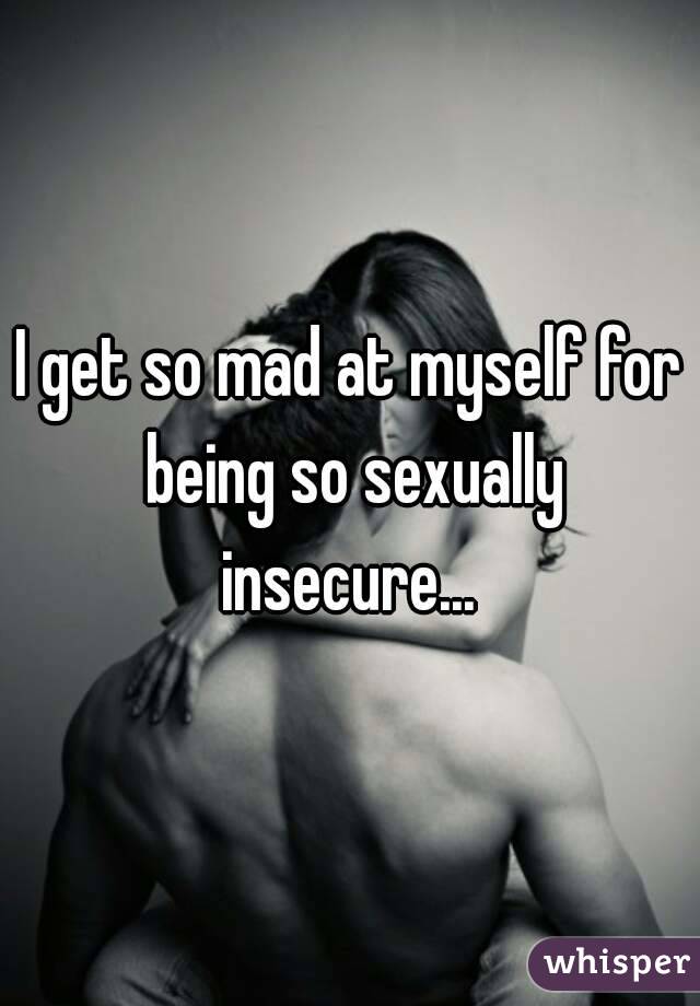 I get so mad at myself for being so sexually insecure... 