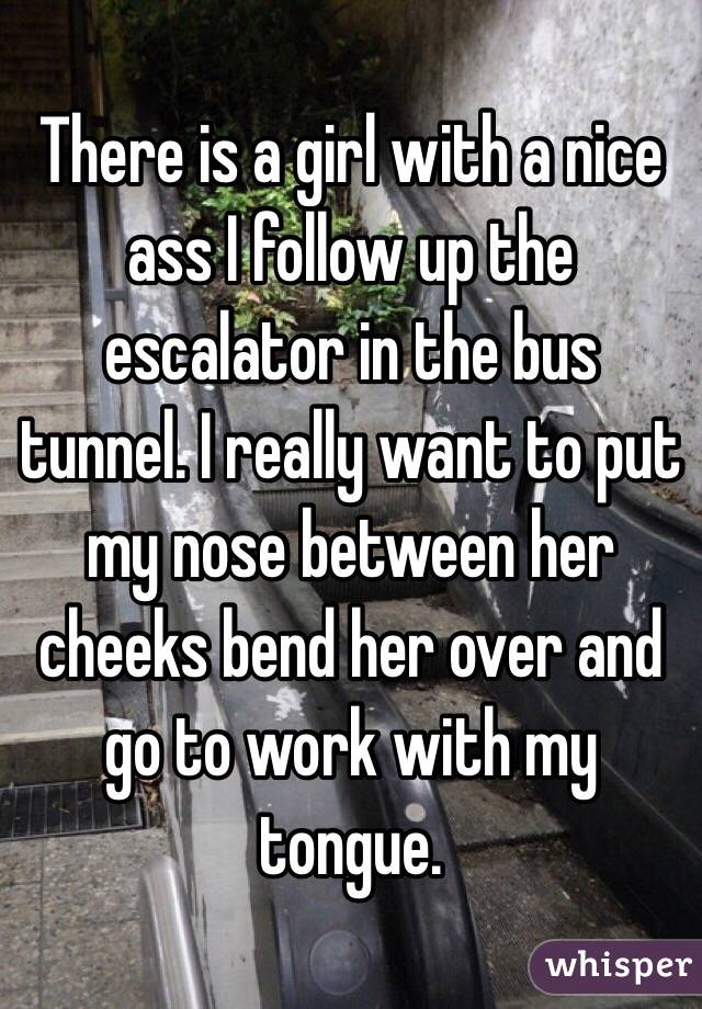 There is a girl with a nice ass I follow up the escalator in the bus tunnel. I really want to put my nose between her cheeks bend her over and go to work with my tongue.