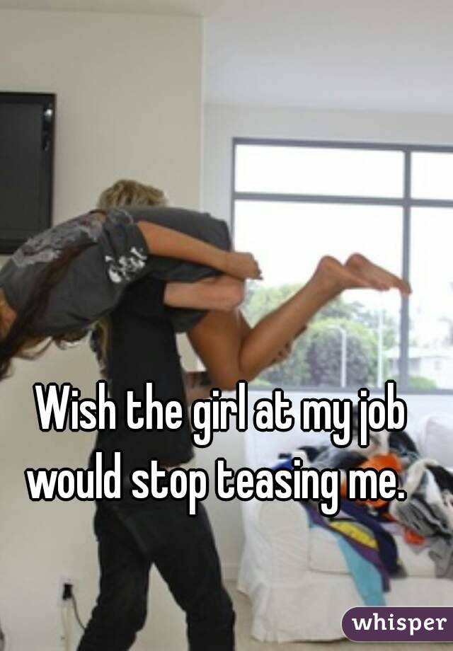 Wish the girl at my job would stop teasing me.  