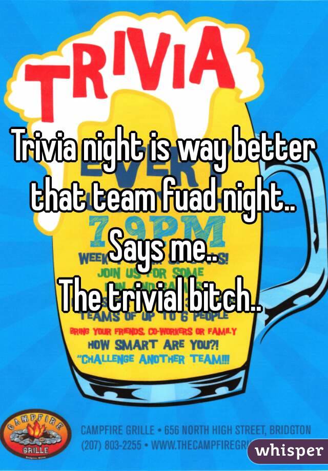 Trivia night is way better that team fuad night.. 
Says me..
The trivial bitch.. 