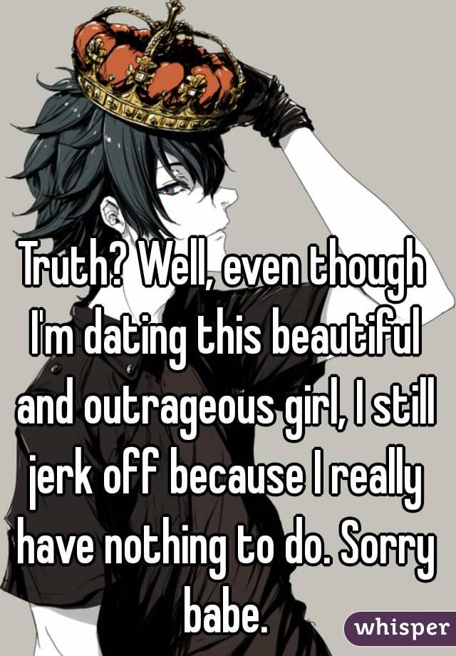 Truth? Well, even though I'm dating this beautiful and outrageous girl, I still jerk off because I really have nothing to do. Sorry babe.