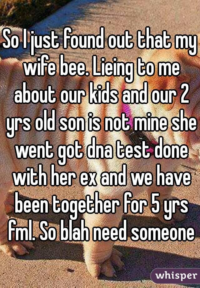 So I just found out that my wife bee. Lieing to me about our kids and our 2 yrs old son is not mine she went got dna test done with her ex and we have been together for 5 yrs fml. So blah need someone