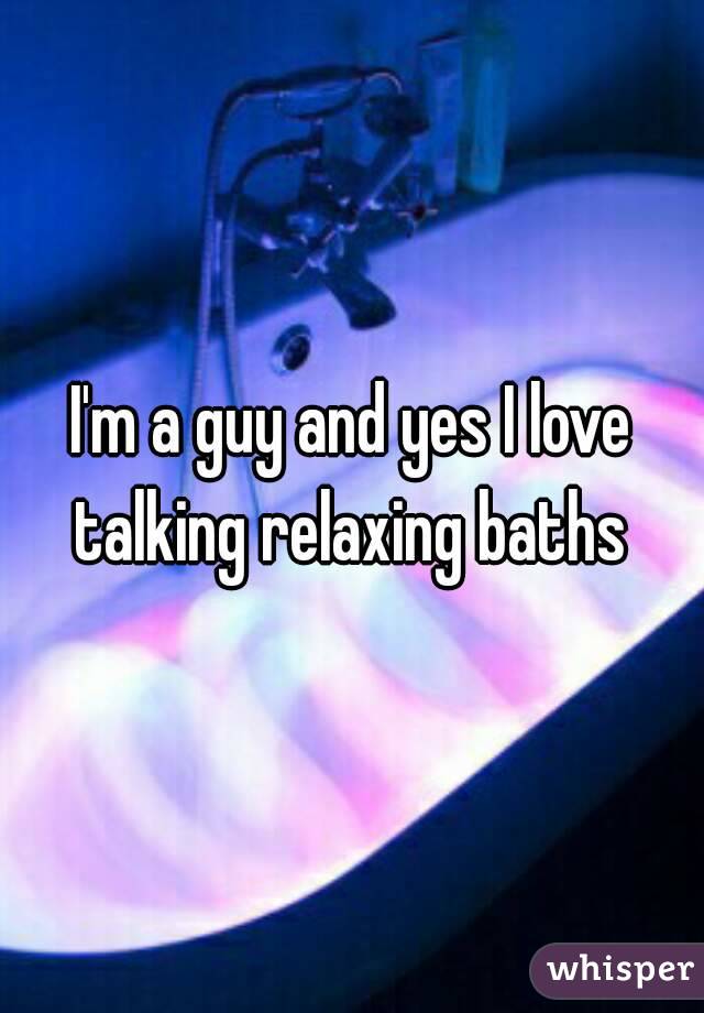 I'm a guy and yes I love talking relaxing baths 