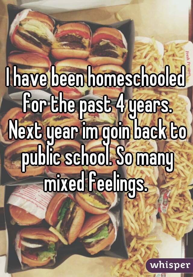 I have been homeschooled for the past 4 years. Next year im goin back to public school. So many mixed feelings. 