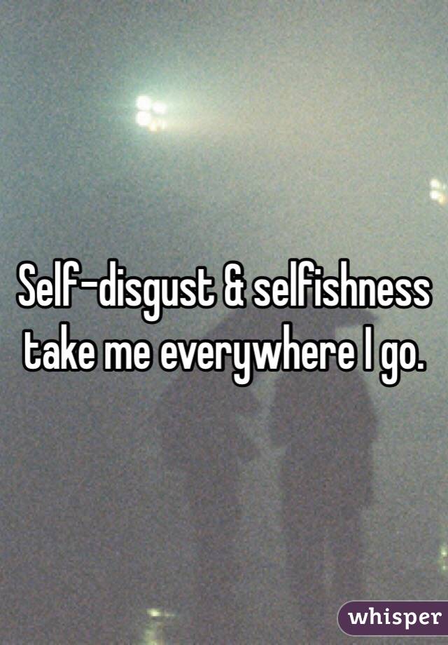 Self-disgust & selfishness take me everywhere I go.