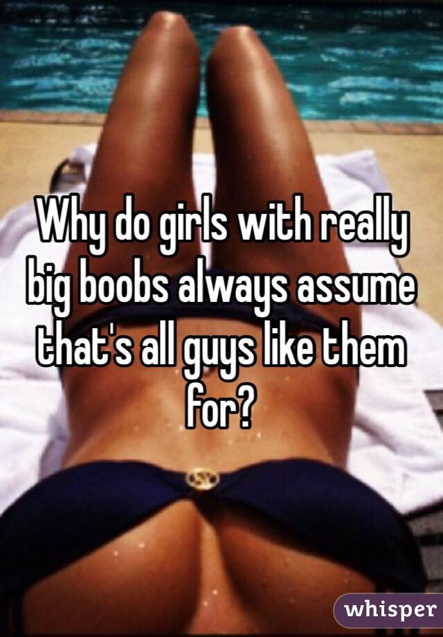 Why do girls with really big boobs always assume that's all guys like them for?