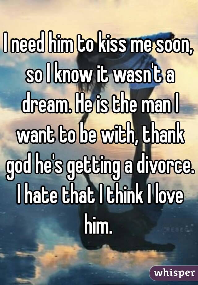 I need him to kiss me soon, so I know it wasn't a dream. He is the man I want to be with, thank god he's getting a divorce. I hate that I think I love him. 