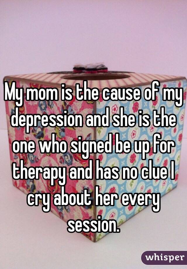 My mom is the cause of my depression and she is the one who signed be up for therapy and has no clue I cry about her every session.
