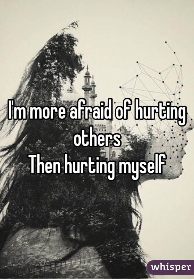 I'm more afraid of hurting others
Then hurting myself
