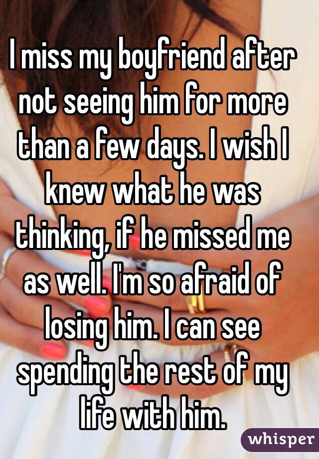 I miss my boyfriend after not seeing him for more than a few days. I wish I knew what he was thinking, if he missed me as well. I'm so afraid of losing him. I can see spending the rest of my life with him. 