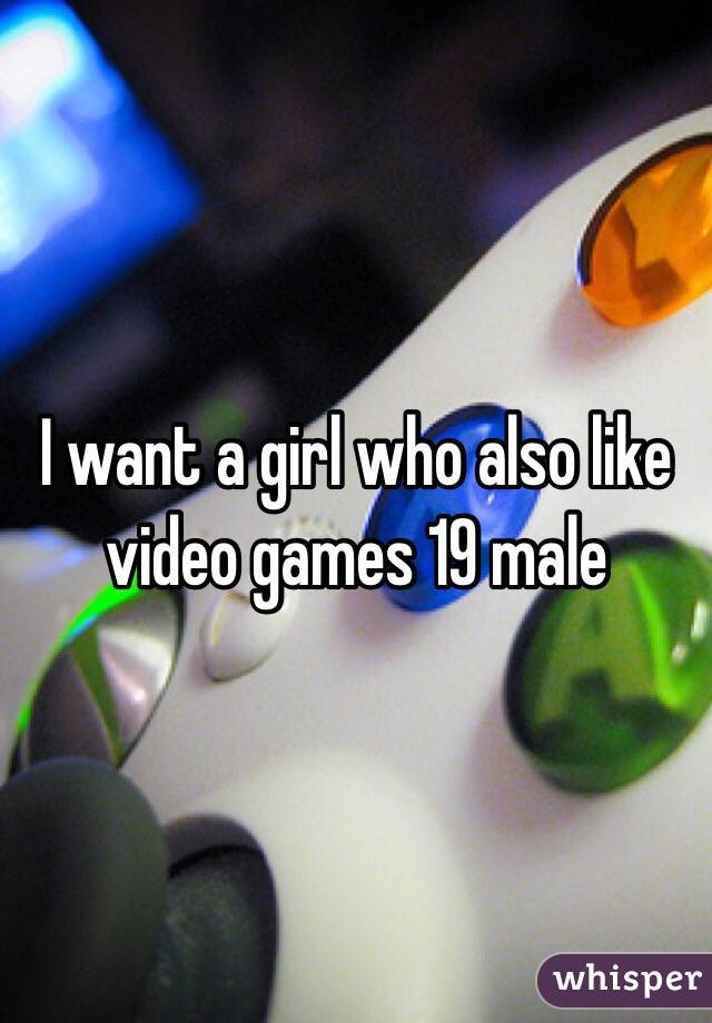 I want a girl who also like video games 19 male