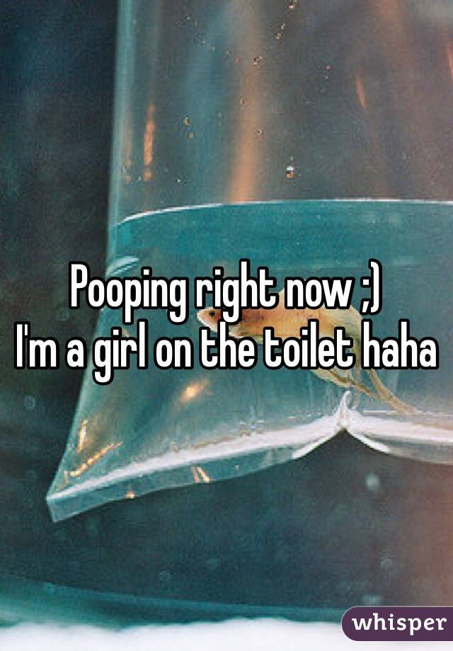 Pooping right now ;) 
I'm a girl on the toilet haha