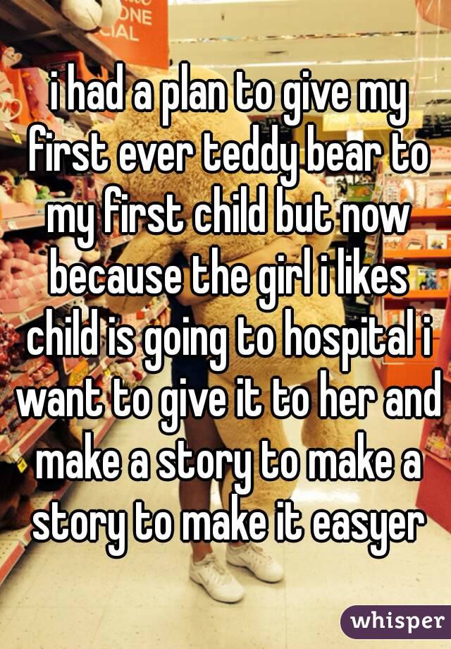  i had a plan to give my first ever teddy bear to my first child but now because the girl i likes child is going to hospital i want to give it to her and make a story to make a story to make it easyer