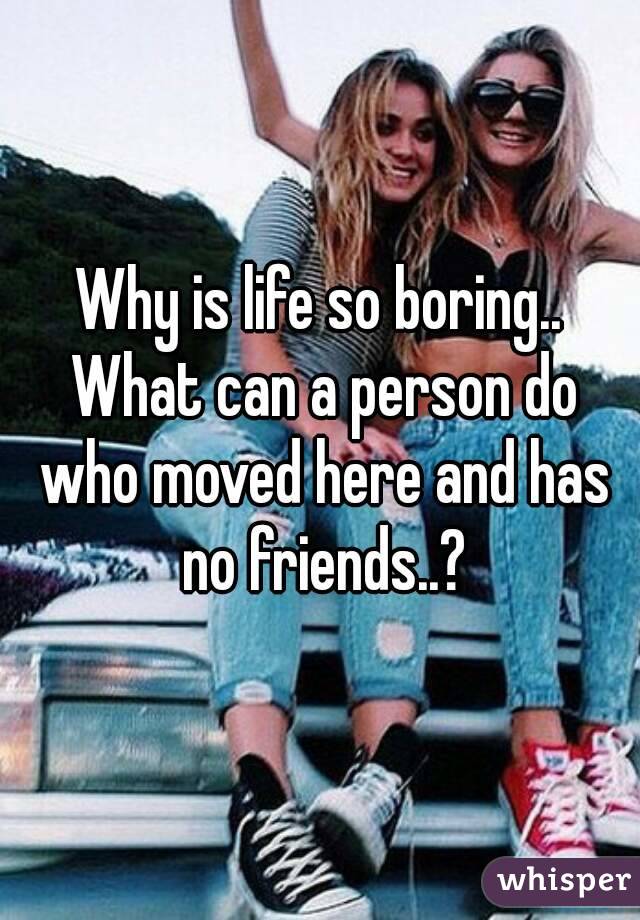 Why is life so boring.. What can a person do who moved here and has no friends..?