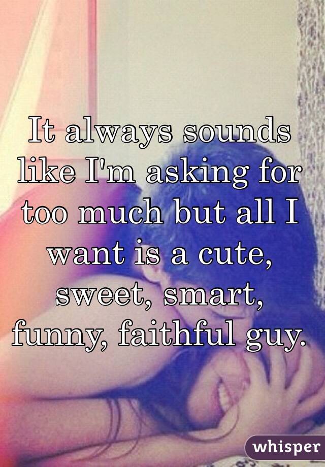 It always sounds like I'm asking for too much but all I want is a cute, sweet, smart, funny, faithful guy. 