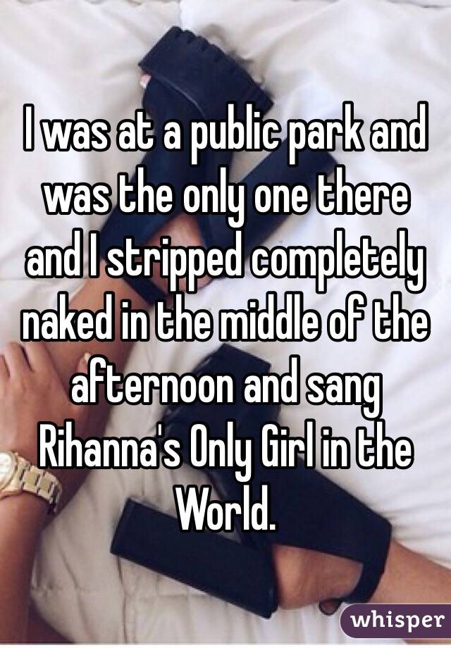 I was at a public park and was the only one there and I stripped completely naked in the middle of the afternoon and sang Rihanna's Only Girl in the World. 