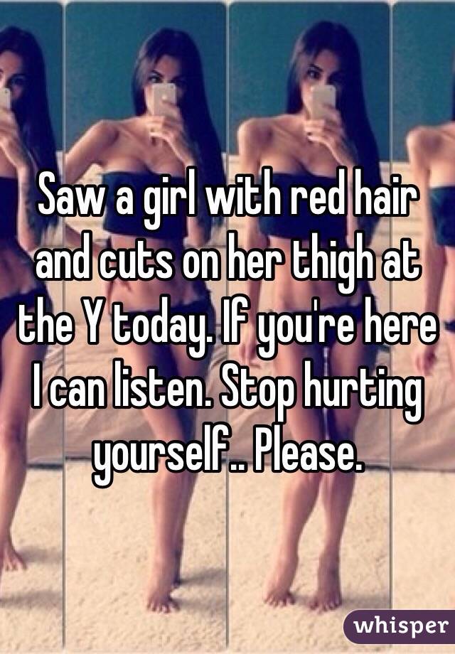 Saw a girl with red hair and cuts on her thigh at the Y today. If you're here I can listen. Stop hurting yourself.. Please.