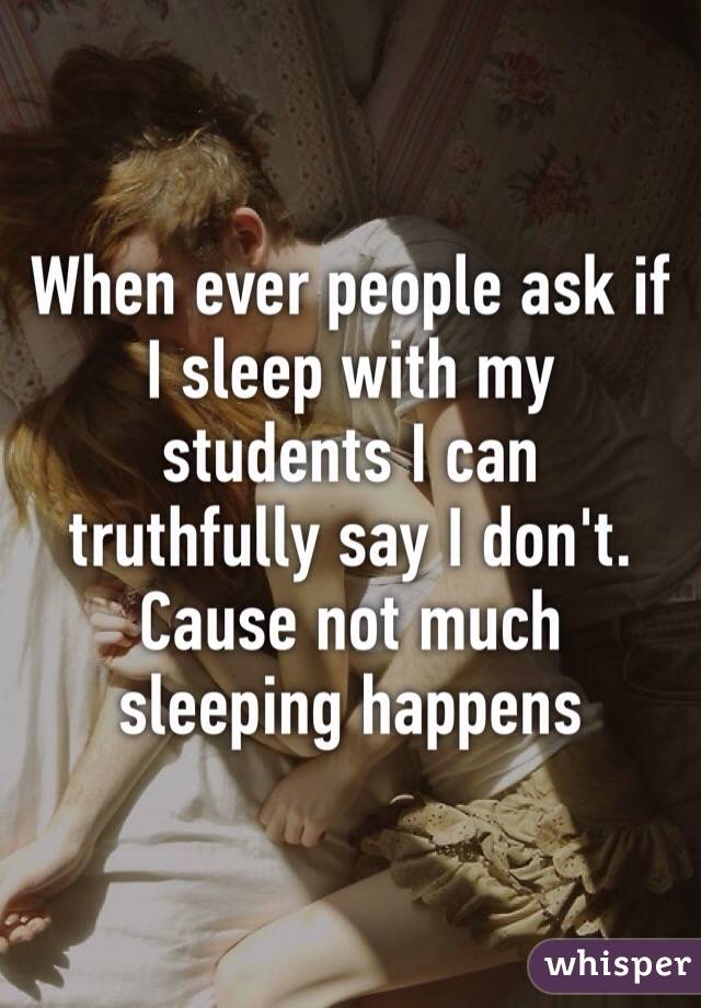 When ever people ask if I sleep with my students I can truthfully say I don't. Cause not much sleeping happens