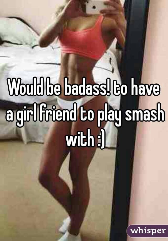 Would be badass! to have a girl friend to play smash with :)