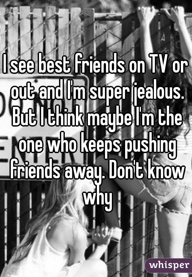 I see best friends on TV or out and I'm super jealous. But I think maybe I'm the one who keeps pushing friends away. Don't know why