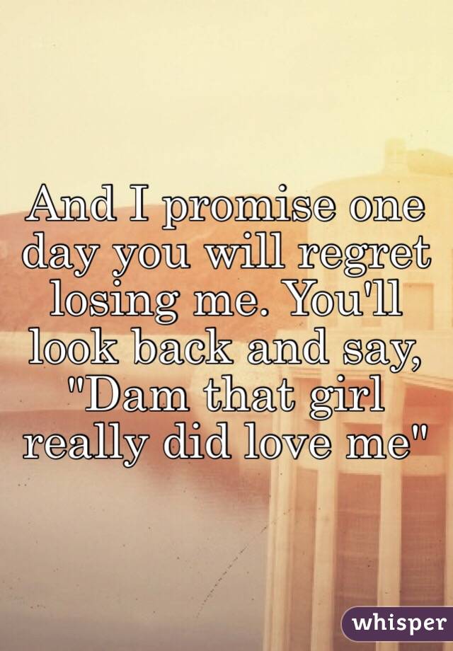 And I promise one day you will regret losing me. You'll look back and say, "Dam that girl really did love me"