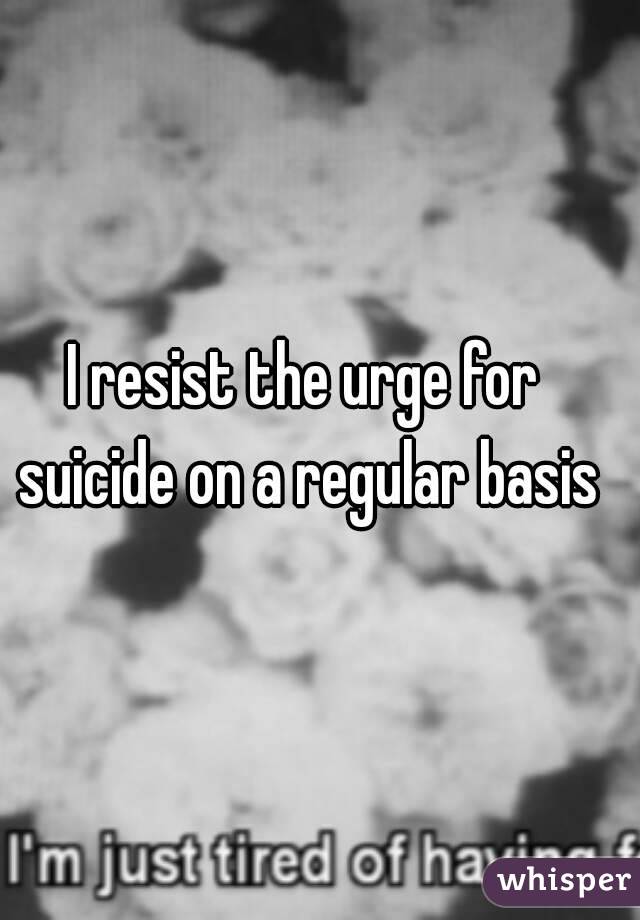 I resist the urge for suicide on a regular basis