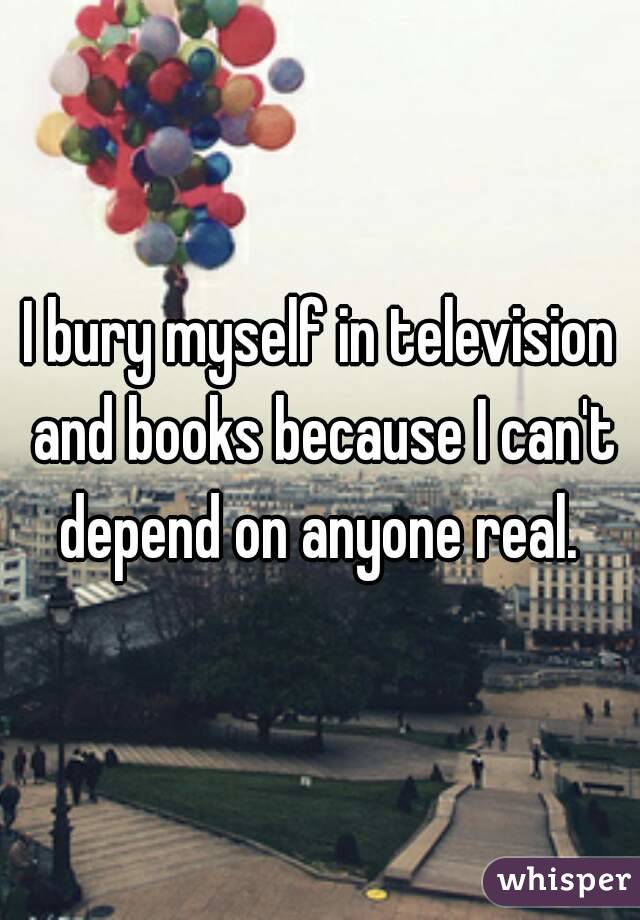 I bury myself in television and books because I can't depend on anyone real. 