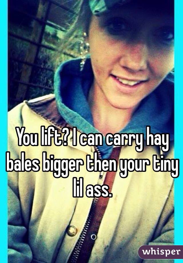 You lift? I can carry hay bales bigger then your tiny lil ass.