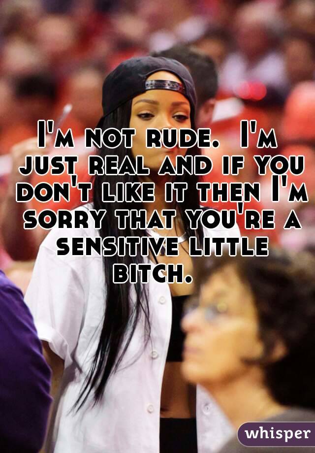 I'm not rude.  I'm just real and if you don't like it then I'm sorry that you're a sensitive little bitch.  