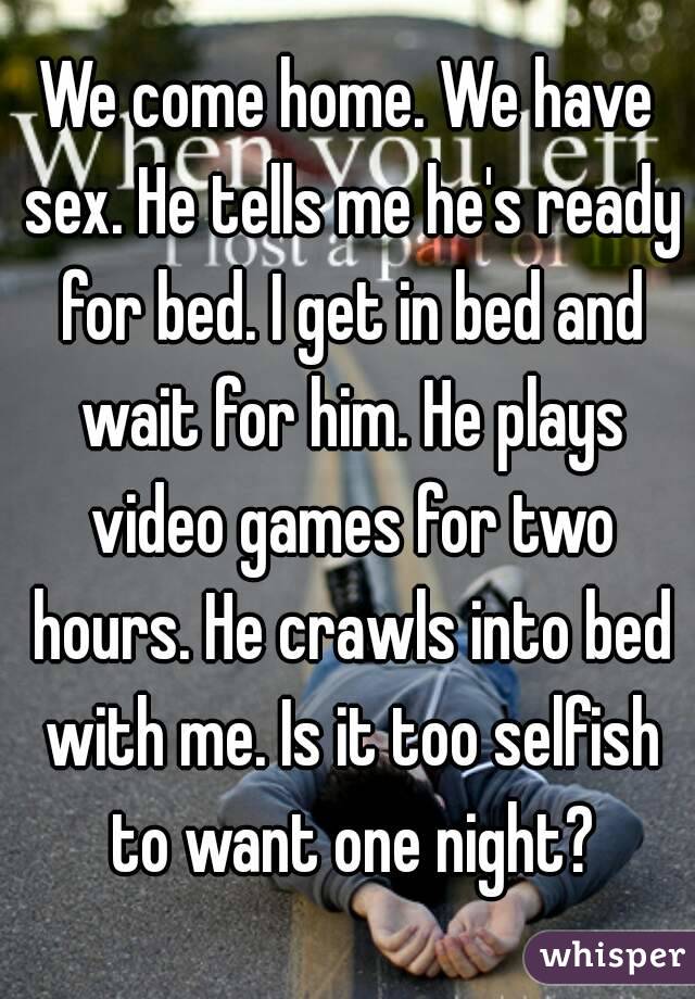 We come home. We have sex. He tells me he's ready for bed. I get in bed and wait for him. He plays video games for two hours. He crawls into bed with me. Is it too selfish to want one night?