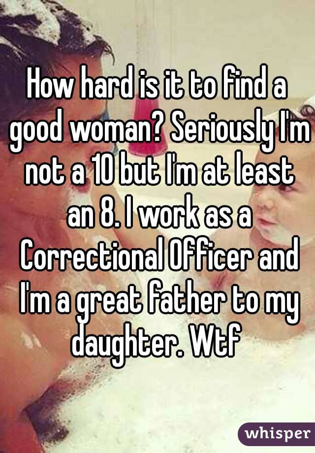 How hard is it to find a good woman? Seriously I'm not a 10 but I'm at least an 8. I work as a Correctional Officer and I'm a great father to my daughter. Wtf 