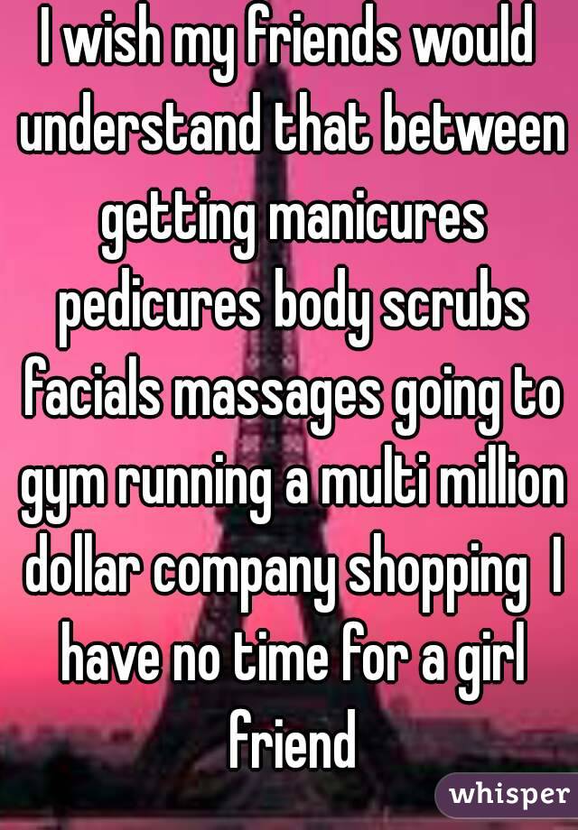 I wish my friends would understand that between getting manicures pedicures body scrubs facials massages going to gym running a multi million dollar company shopping  I have no time for a girl friend