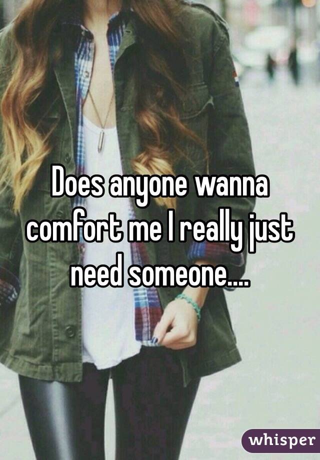 Does anyone wanna comfort me I really just need someone.…