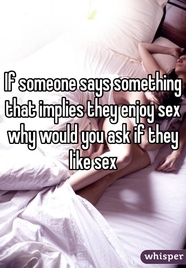 If someone says something that implies they enjoy sex why would you ask if they like sex