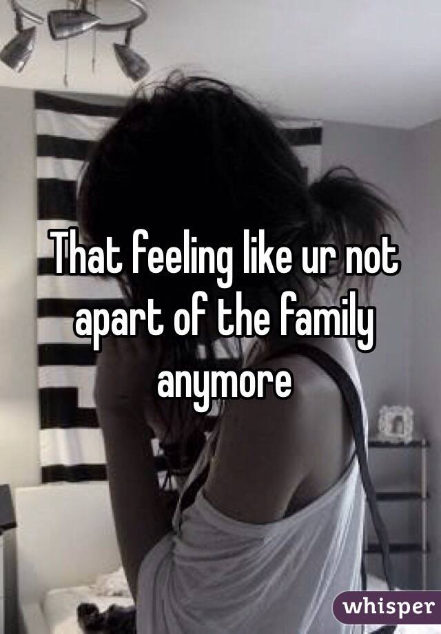 That feeling like ur not apart of the family anymore
