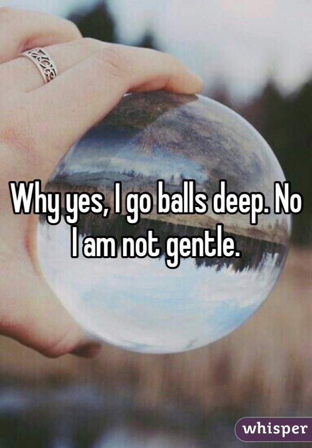 Why yes, I go balls deep. No I am not gentle. 