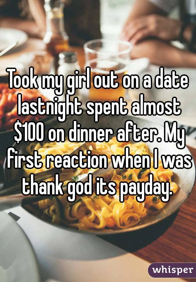 Took my girl out on a date lastnight spent almost $100 on dinner after. My first reaction when I was thank god its payday. 