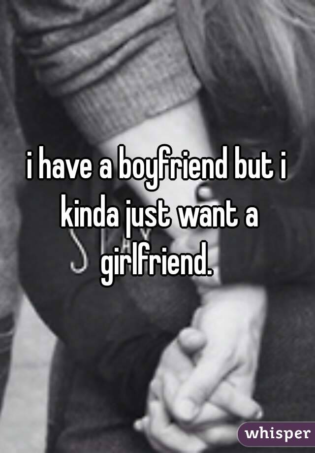 i have a boyfriend but i kinda just want a girlfriend. 
