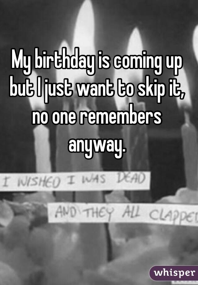 My birthday is coming up but I just want to skip it, no one remembers anyway.