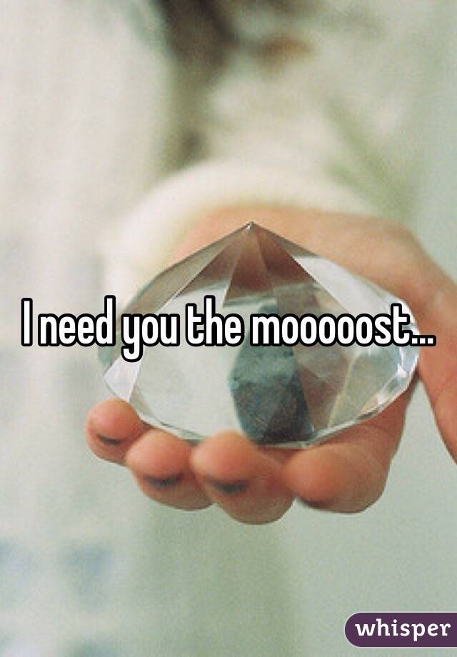 I need you the mooooost...