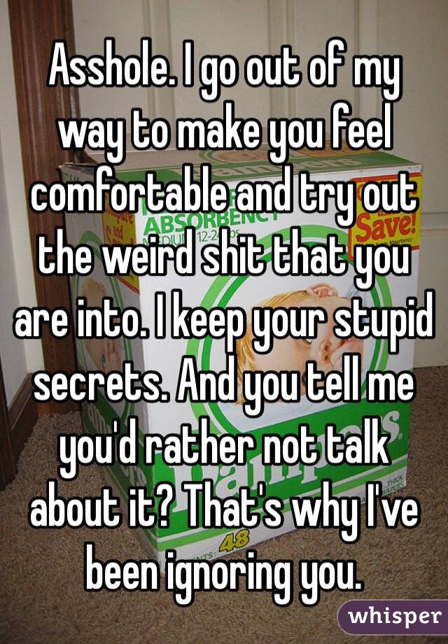 Asshole. I go out of my way to make you feel comfortable and try out the weird shit that you are into. I keep your stupid secrets. And you tell me you'd rather not talk about it? That's why I've been ignoring you. 