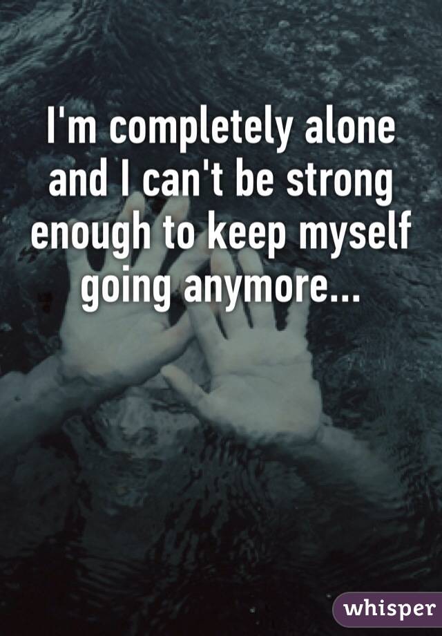 I'm completely alone and I can't be strong enough to keep myself going anymore...