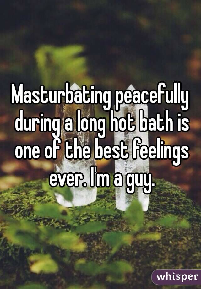 Masturbating peacefully during a long hot bath is one of the best feelings ever. I'm a guy.