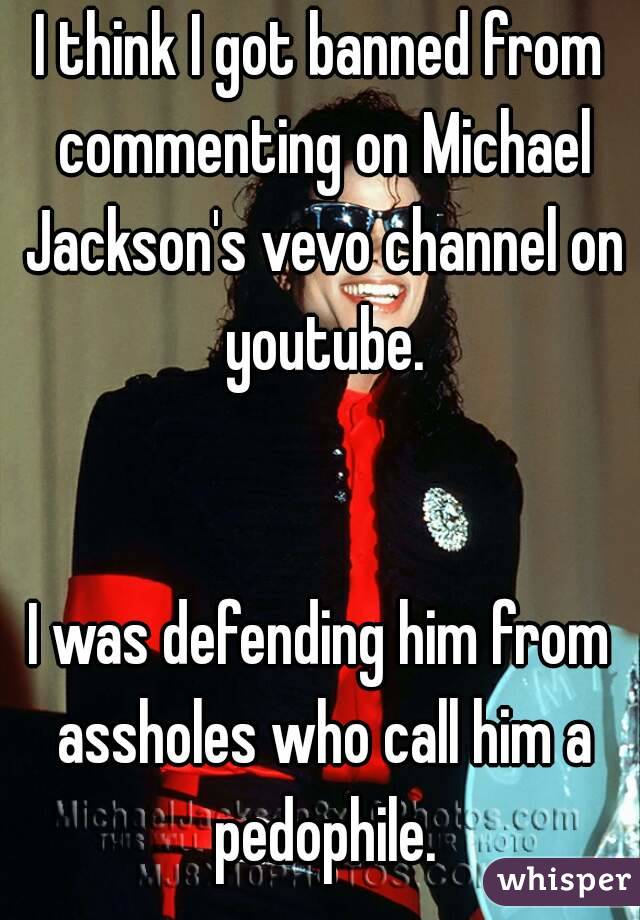 I think I got banned from commenting on Michael Jackson's vevo channel on youtube.


I was defending him from assholes who call him a pedophile.