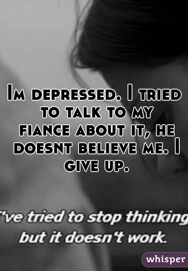Im depressed. I tried to talk to my fiance about it, he doesnt believe me. I give up.