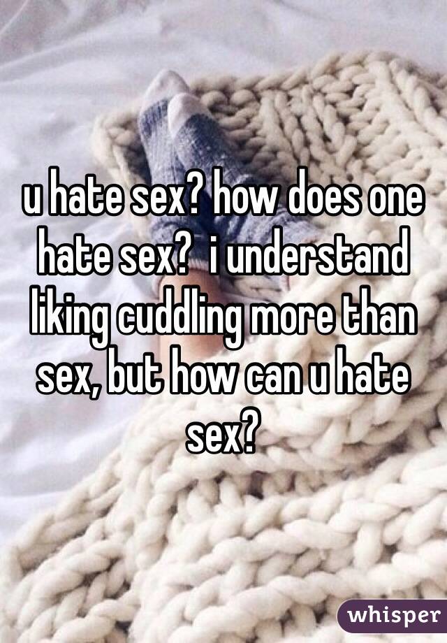 u hate sex? how does one hate sex?  i understand liking cuddling more than sex, but how can u hate sex?