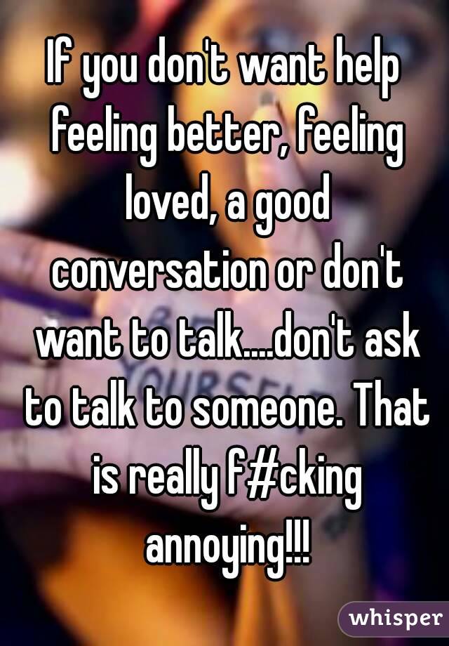 If you don't want help feeling better, feeling loved, a good conversation or don't want to talk....don't ask to talk to someone. That is really f#cking annoying!!!